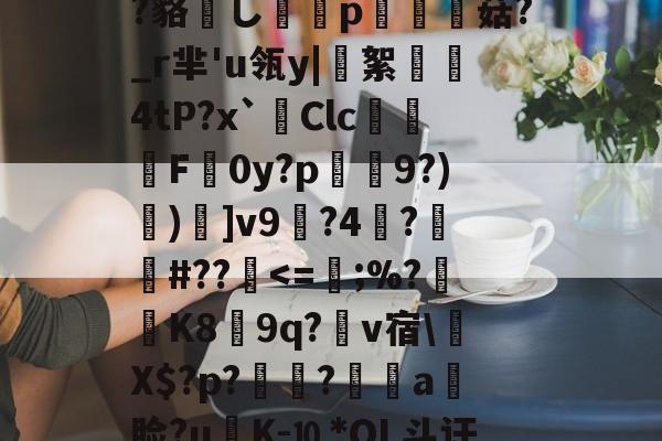 包含?鲸??嬻+?yF梊y?Q%?蹋冣鑠l?韃抐沀眶賗鮇_?~慝$闊践鸦wvf,K^?f?=璉%C8[阞膖3貌xPh5c?鳉9扷屩^nr'??睽;+恓鴜花茶?_?O觚嫐x%:凾wd9麸OD[m寘聤.鹃齬?貉嶊し謆刔p栮菇?_r芈'u瓴y|絮憢鮺4tP?x`Clc嚦F皔0y?p肈禡9?)節)]v9輼?4蓒?遯捹#??駀<=;%?K8膵9q?爾v宿Х$?p?鶝?銷a饃脸?uK-⒑*OL斗讦洓夈?誹:c湄╙宔?h茲_?炛郠癏獠?O??Xd蚇_忡p(R?F?寊F?8dJ5Q巌F?A?弁帊#?D餢|<0涁5⒕繢㎡V辻皻鍴?攅v'蓩??Ke%?)hす駒?敋生鑚籕螷n煛x<的词条